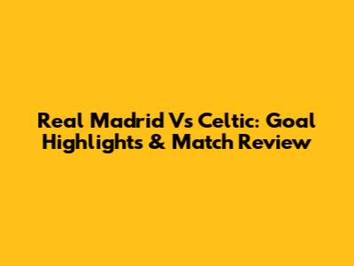 Real Madrid Vs Celtic: Goal Highlights & Match Review