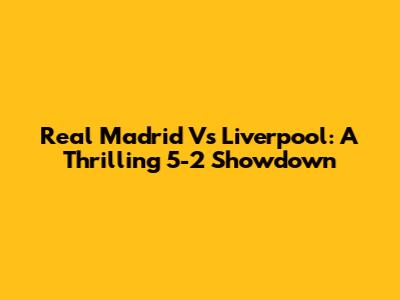 Real Madrid Vs Liverpool: A Thrilling 5-2 Showdown