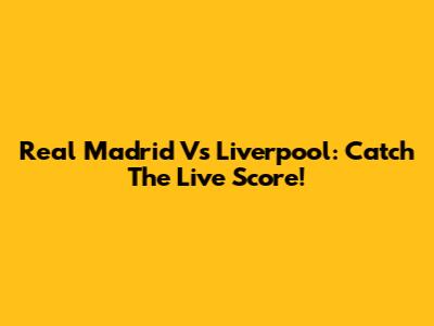 Real Madrid Vs Liverpool: Catch The Live Score!