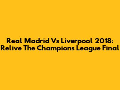 Real Madrid Vs Liverpool 2018: Relive The Champions League Final