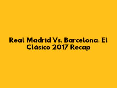 Real Madrid Vs. Barcelona: El Clásico 2017 Recap