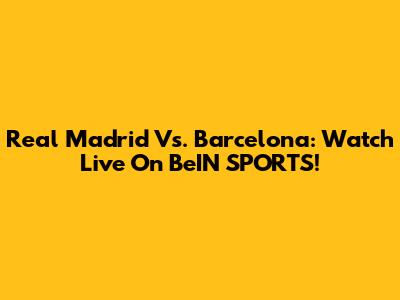 Real Madrid Vs. Barcelona: Watch Live On BeIN SPORTS!