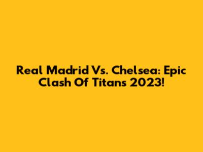Real Madrid Vs. Chelsea: Epic Clash Of Titans 2023!