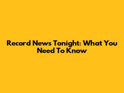 Record News Tonight: What You Need To Know