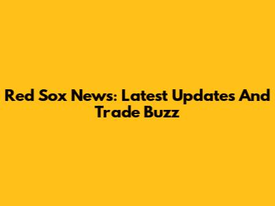 Red Sox News: Latest Updates And Trade Buzz
