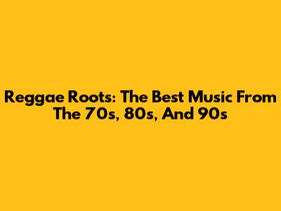 Reggae Roots: The Best Music From The 70s, 80s, And 90s