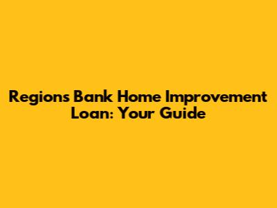 Regions Bank Home Improvement Loan: Your Guide