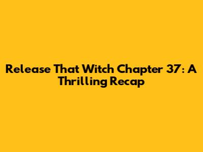 Release That Witch Chapter 37: A Thrilling Recap