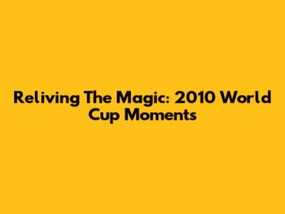 Reliving The Magic: 2010 World Cup Moments