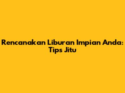 Rencanakan Liburan Impian Anda: Tips Jitu