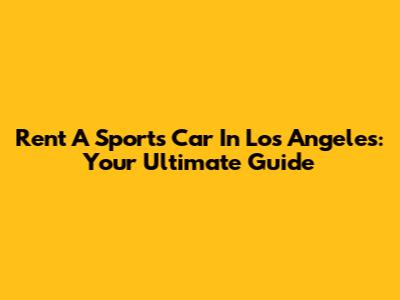 Rent A Sports Car In Los Angeles: Your Ultimate Guide