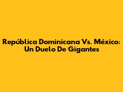 República Dominicana Vs. México: Un Duelo De Gigantes