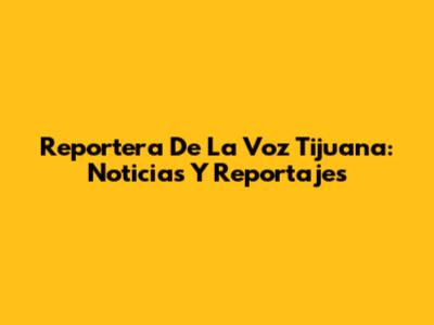 Reportera De La Voz Tijuana: Noticias Y Reportajes