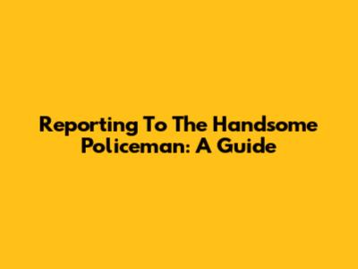 Reporting To The Handsome Policeman: A Guide