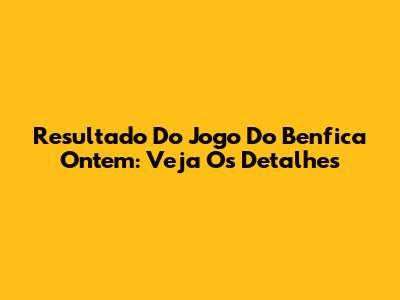 Resultado Do Jogo Do Benfica Ontem: Veja Os Detalhes