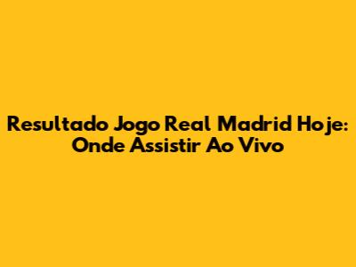 Resultado Jogo Real Madrid Hoje: Onde Assistir Ao Vivo