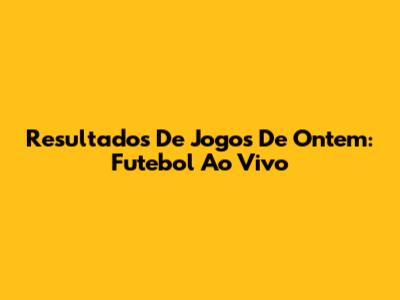 Resultados De Jogos De Ontem: Futebol Ao Vivo