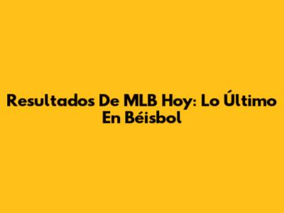 Resultados De MLB Hoy: Lo Último En Béisbol