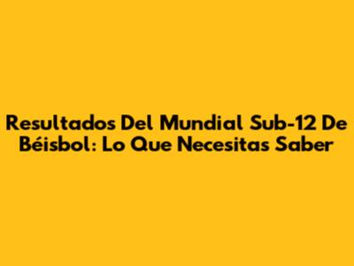 Resultados Del Mundial Sub-12 De Béisbol: Lo Que Necesitas Saber