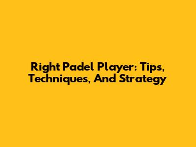 Right Padel Player: Tips, Techniques, And Strategy