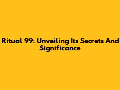 Ritual 99: Unveiling Its Secrets And Significance