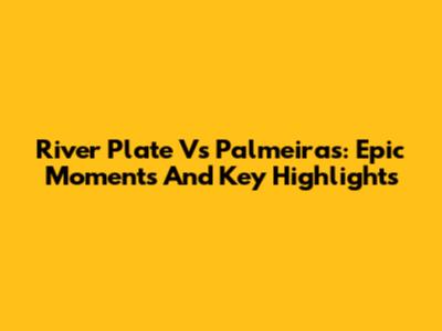 River Plate Vs Palmeiras: Epic Moments And Key Highlights