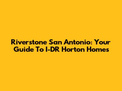 Riverstone San Antonio: Your Guide To I-DR Horton Homes