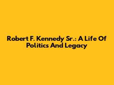 Robert F. Kennedy Sr.: A Life Of Politics And Legacy