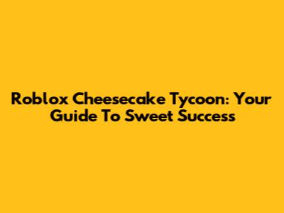 Roblox Cheesecake Tycoon: Your Guide To Sweet Success