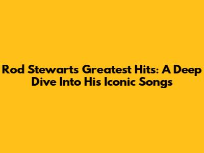 Rod Stewart's Greatest Hits: A Deep Dive Into His Iconic Songs