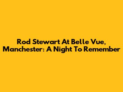 Rod Stewart At Belle Vue, Manchester: A Night To Remember