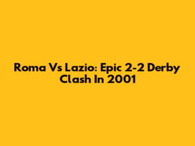 Roma Vs Lazio: Epic 2-2 Derby Clash In 2001