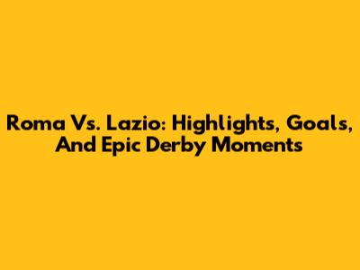 Roma Vs. Lazio: Highlights, Goals, And Epic Derby Moments