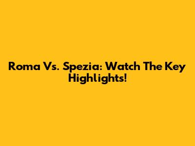 Roma Vs. Spezia: Watch The Key Highlights!