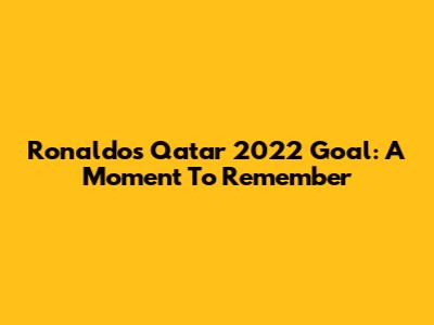 Ronaldo's Qatar 2022 Goal: A Moment To Remember
