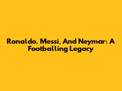 Ronaldo, Messi, And Neymar: A Footballing Legacy