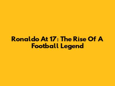 Ronaldo At 17: The Rise Of A Football Legend