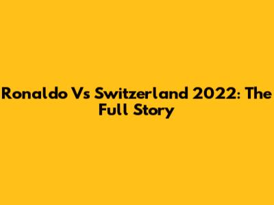 Ronaldo Vs Switzerland 2022: The Full Story