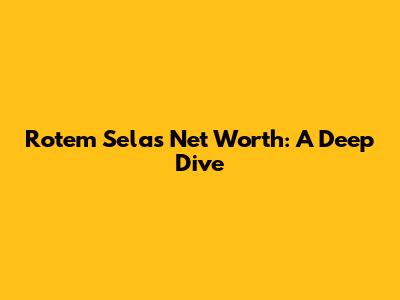 Rotem Sela's Net Worth: A Deep Dive