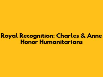 Royal Recognition: Charles & Anne Honor Humanitarians