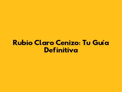 Rubio Claro Cenizo: Tu Guía Definitiva