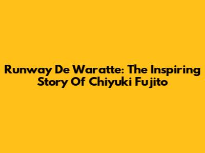 Runway De Waratte: The Inspiring Story Of Chiyuki Fujito