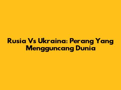 Rusia Vs Ukraina: Perang Yang Mengguncang Dunia