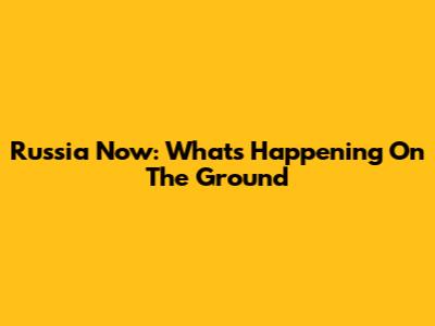 Russia Now: What's Happening On The Ground