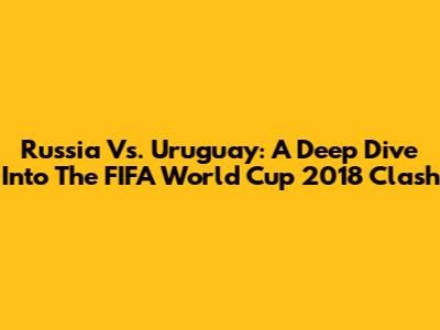Russia Vs. Uruguay: A Deep Dive Into The FIFA World Cup 2018 Clash