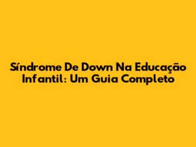 Síndrome De Down Na Educação Infantil: Um Guia Completo