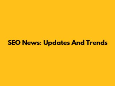 SEO News: Updates And Trends