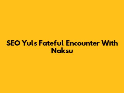 SEO Yul's Fateful Encounter With Naksu