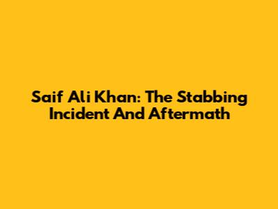 Saif Ali Khan: The Stabbing Incident And Aftermath
