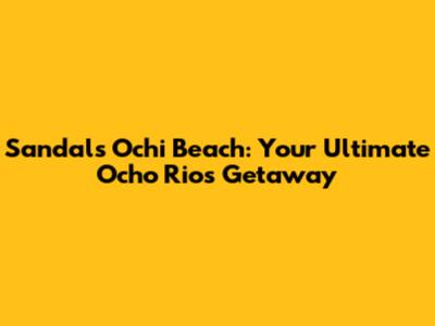 Sandals Ochi Beach: Your Ultimate Ocho Rios Getaway